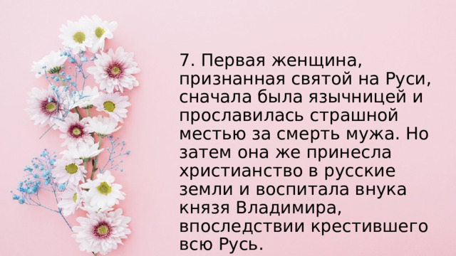 7. Первая женщина, признанная святой на Руси, сначала была язычницей и прославилась страшной местью за смерть мужа. Но затем она же принесла христианство в русские земли и воспитала внука князя Владимира, впоследствии крестившего всю Русь.  О ком идёт речь? 