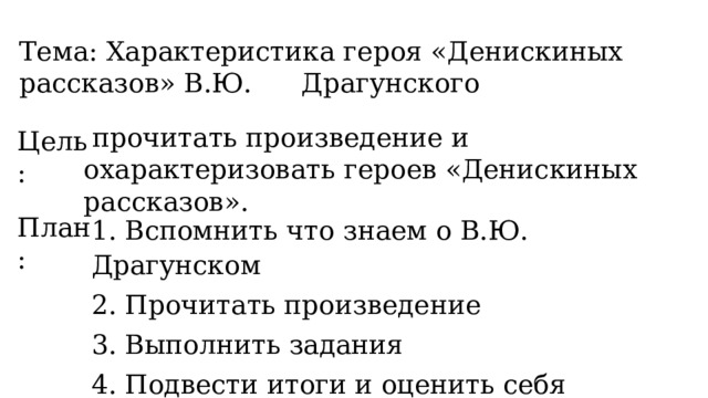 Тема: Характеристика героя «Денискиных рассказов» В.Ю.  Драгунского  прочитать произведение и охарактеризовать героев «Денискиных рассказов». Цель: План: 1. Вспомнить что знаем о В.Ю. Драгунском 2. Прочитать произведение 3. Выполнить задания 4. Подвести итоги и оценить себя  