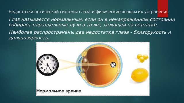 Недостатки оптической системы глаза и физические основы их устранения. Глаз называется нормальным, если он в ненапряженном состоянии собирает параллельные лучи в точке, лежащей на сетчатке. Наиболее распространены два недостатка глаза - близорукость и дальнозоркость. 