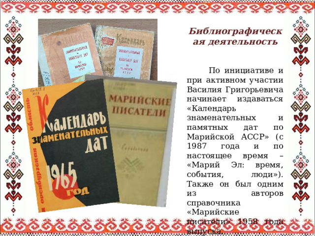Библиографическая деятельность  По инициативе и при активном участии Василия Григорьевича начинает издаваться «Календарь знаменательных и памятных дат по Марийской АССР» (с 1987 года и по настоящее время – «Марий Эл: время, события, люди»). Также он был одним из авторов справочника «Марийские писатели» 1958 года выпуска. 