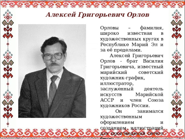 Алексей Григорьевич Орлов  Орловы – фамилия, широко известная в художественных кругах в Республике Марий Эл и за её пределами.  Алексей Григорьевич Орлов - брат Василия Григорьевича, известный марийский советский художник-график, иллюстратор, заслуженный деятель искусств Марийской АССР и член Союза художников России.  Он занимался художественным оформлением и созданием иллюстраций для произведений своего брата. 