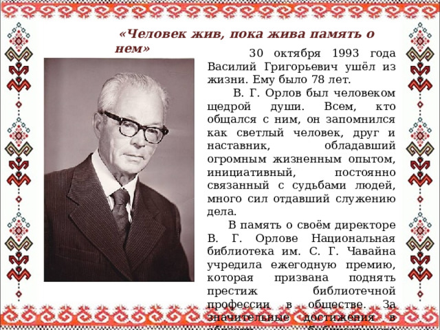  «Человек жив, пока жива память о нем»  30 октября 1993 года Василий Григорьевич ушёл из жизни. Ему было 78 лет.  В. Г. Орлов был человеком щедрой души. Всем, кто общался с ним, он запомнился как светлый человек, друг и наставник, обладавший огромным жизненным опытом, инициативный, постоянно связанный с судьбами людей, много сил отдавший служению дела.  В память о своём директоре В. Г. Орлове Национальная библиотека им. С. Г. Чавайна учредила ежегодную премию, которая призвана поднять престиж библиотечной профессии в обществе. За значительные достижения в области библиотечного обслуживания в 2005 году За свои заслуги Василий Орлов был награждён почётными грамотами от Президиума Верховного Совета МАССР, Министерства культуры РСФСР и СССР, а также медалями «За трудовую доблесть» и «За трудовое отличие». В 1965 году ему было присвоено звание «Заслуженный работник культуры РСФСР». Он также неоднократно избирался депутатом городского совета и активно занимался общественной деятельностью. 