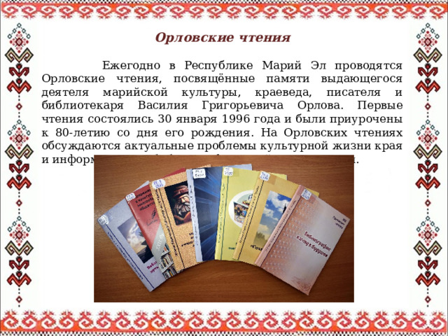 Орловские чтения   Ежегодно в Республике Марий Эл проводятся Орловские чтения, посвящённые памяти выдающегося деятеля марийской культуры, краеведа, писателя и библиотекаря Василия Григорьевича Орлова. Первые чтения состоялись 30 января 1996 года и были приурочены к 80-летию со дня его рождения. На Орловских чтениях обсуждаются актуальные проблемы культурной жизни края и информационно-библиографической деятельности. 