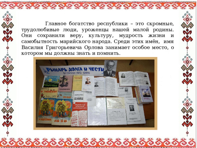  Главное богатство республики – это скромные, трудолюбивые люди, уроженцы нашей малой родины. Они сохранили веру, культуру, мудрость жизни и самобытность марийского народа. Среди этих имён, имя Василия Григорьевича Орлова занимает особое место, о котором мы должны знать и помнить. 