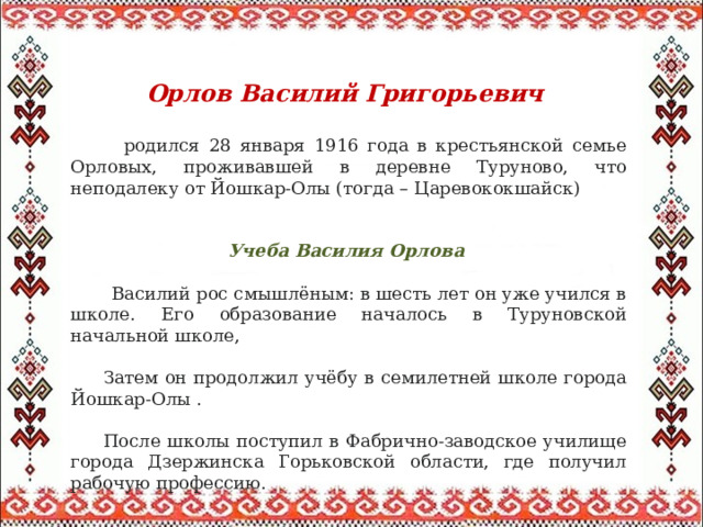  Орлов Василий Григорьевич     родился 28 января 1916 года в крестьянской семье Орловых, проживавшей в деревне Туруново, что неподалеку от Йошкар-Олы (тогда – Царевококшайск)  Учеба Василия Орлова  Василий рос смышлёным: в шесть лет он уже учился в школе. Его образование началось в Туруновской начальной школе,  Затем он продолжил учёбу в семилетней школе города Йошкар-Олы .  После школы поступил в Фабрично-заводское училище города Дзержинска Горьковской области, где получил рабочую профессию. 