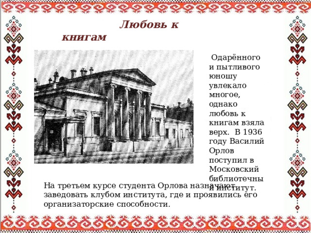  Любовь к книгам   Одарённого и пытливого юношу увлекало многое, однако любовь к книгам взяла верх. В 1936 году Василий Oрлов поступил в Московский библиотечный институт. На третьем курсе студента Орлова назначают заведовать клубом института, где и проявились его организаторские способности. 