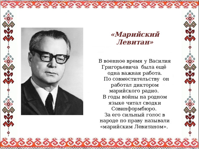  «Марийский Левитан» В военное время у Василия Григорьевича была ещё одна важная работа.  По совместительству он работал диктором марийского радио. В годы войны на родном языке читал сводки Совинформбюро. За его сильный голос в народе по праву называли «марийским Левитаном». 