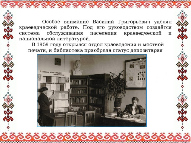 Особое внимание Василий Григорьевич уделял краеведческой работе. Под его руководством создаётся система обслуживания населения краеведческой и национальной литературой.  В 1959 году открылся отдел краеведения и местной печати, и библиотека приобрела статус депозитария краеведческой и марийской литературы. 