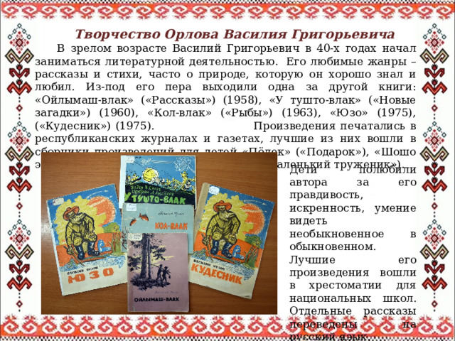  Творчество Орлова Василия Григорьевича  В зрелом возрасте Василий Григорьевич в 40-х годах начал заниматься литературной деятельностью. Его любимые жанры – рассказы и стихи, часто о природе, которую он хорошо знал и любил. Из-под его пера выходили одна за другой книги: «Ойлымаш-влак» («Рассказы») (1958), «У тушто-влак» («Новые загадки») (1960), «Кол-влак» («Рыбы») (1963), «Юзо» (1975), («Кудесник») (1975). Произведения печатались в республиканских журналах и газетах, лучшие из них вошли в сборники произведений для детей «Пӧлек» («Подарок»), «Шошо эр» («Весеннее утро»), «Изи пашаче» («Маленький труженик»). Дети полюбили автора за его правдивость, искренность, умение видеть необыкновенное в обыкновенном. Лучшие его произведения вошли в хрестоматии для национальных школ. Отдельные рассказы переведены на русский язык. 
