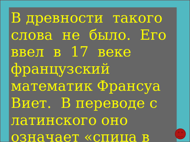 В древности такого слова не было. Его ввел в 17 веке французский математик Франсуа Виет. В переводе с латинского оно означает «спица в колесе». 
