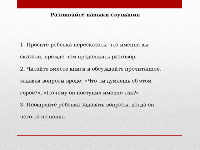  Развивайте навыки слушания   1. Просите ребенка пересказать, что именно вы сказали, прежде чем продолжить разговор. 2. Читайте вместе книги и обсуждайте прочитанное, задавая вопросы вроде: «Что ты думаешь об этом герое?», «Почему он поступил именно так?». 3. Поощряйте ребенка задавать вопросы, когда он чего-то не понял. 