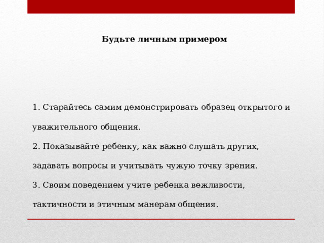 Будьте личным примером   1. Старайтесь самим демонстрировать образец открытого и уважительного общения. 2. Показывайте ребенку, как важно слушать других, задавать вопросы и учитывать чужую точку зрения. 3. Своим поведением учите ребенка вежливости, тактичности и этичным манерам общения. 