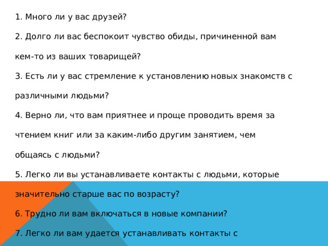 1. Много ли у вас друзей?  2. Долго ли вас беспокоит чувство обиды, причиненной вам кем-то из ваших товарищей?  3. Есть ли у вас стремление к установлению новых знакомств с различными людьми?  4. Верно ли, что вам приятнее и проще проводить время за чтением книг или за каким-либо другим занятием, чем общаясь с людьми?  5. Легко ли вы устанавливаете контакты с людьми, которые значительно старше вас по возрасту?  6. Трудно ли вам включаться в новые компании?  7. Легко ли вам удается устанавливать контакты с незнакомыми людьми?  8. Легко ли вы осваиваетесь в новом коллективе?  9. Стремитесь ли вы при удобном случае познакомиться и побеседовать с новым человеком?  10. Раздражают ли вас окружающие люди и хочется ли вам побыть одному?   