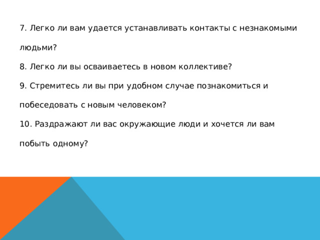 7. Легко ли вам удается устанавливать контакты с незнакомыми людьми?  8. Легко ли вы осваиваетесь в новом коллективе?  9. Стремитесь ли вы при удобном случае познакомиться и побеседовать с новым человеком?  10. Раздражают ли вас окружающие люди и хочется ли вам побыть одному?   