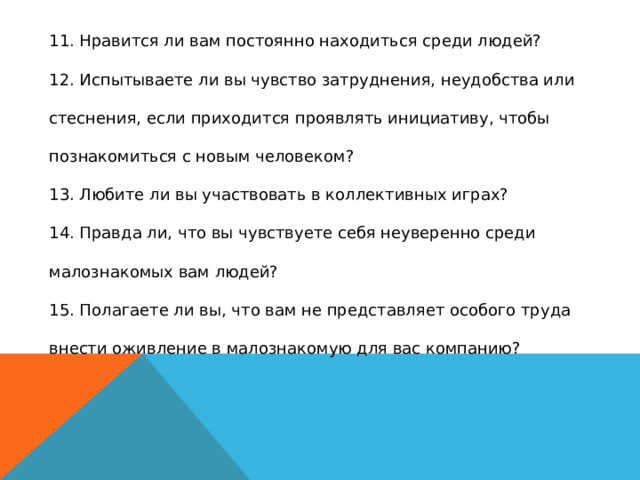 11. Нравится ли вам постоянно находиться среди людей?  12. Испытываете ли вы чувство затруднения, неудобства или стеснения, если приходится проявлять инициативу, чтобы познакомиться с новым человеком?  13. Любите ли вы участвовать в коллективных играх?  14. Правда ли, что вы чувствуете себя неуверенно среди малознакомых вам людей?  15. Полагаете ли вы, что вам не представляет особого труда внести оживление в малознакомую для вас компанию?   