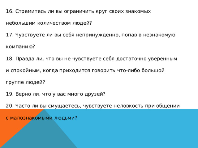 16. Стремитесь ли вы ограничить круг своих знакомых небольшим количеством людей?  17. Чувствуете ли вы себя непринужденно, попав в незнакомую компанию?  18. Правда ли, что вы не чувствуете себя достаточно уверенным и спокойным, когда приходится говорить что-либо большой группе людей?  19. Верно ли, что у вас много друзей?  20. Часто ли вы смущаетесь, чувствуете неловкость при общении с малознакомыми людьми?  