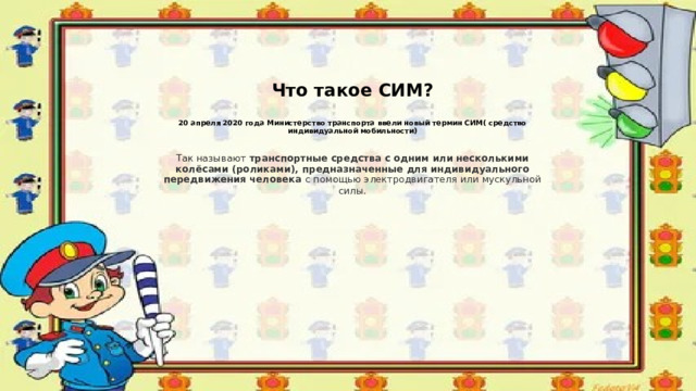    Что такое СИМ?   20 апреля 2020 года Министерство транспорта ввели новый термин СИМ( средство индивидуальной мобильности)   Так называют  транспортные средства с одним или несколькими колёсами (роликами), предназначенные для индивидуального передвижения человека  с помощью электродвигателя или мускульной силы . 
