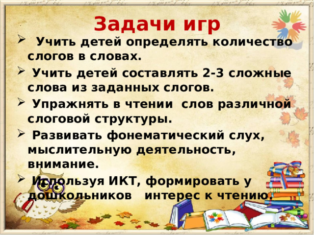 Задачи игр  Учить детей определять количество слогов в словах.  Учить детей составлять 2-3 сложные слова из заданных слогов.  Упражнять в чтении слов различной слоговой структуры.  Развивать фонематический слух, мыслительную деятельность, внимание.  Используя ИКТ, формировать у дошкольников интерес к чтению.  