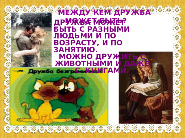 МЕЖДУ КЕМ ДРУЖБА МОЖЕТ БЫТЬ? ДРУЖБА МОЖЕТ БЫТЬ С РАЗНЫМИ ЛЮДЬМИ И ПО ВОЗРАСТУ, И ПО ЗАНЯТИЮ. МОЖНО ДРУЖИТЬ С ЖИВОТНЫМИ И ДАЖЕ С КНИГАМИ. 