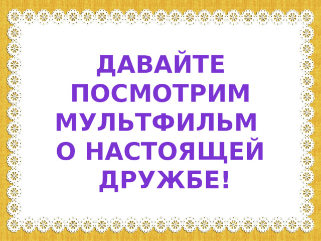 Давайте  посмотрим мультфильм о настоящей  дружбе! 