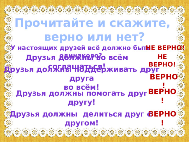 Прочитайте и скажите,  верно или нет? У настоящих друзей всё должно быть одинаково? НЕ ВЕРНО! Друзья должны во всём соглашаться! НЕ ВЕРНО! Друзья должны поддерживать друг друга во всём! ВЕРНО! ВЕРНО! Друзья должны помогать друг другу! ВЕРНО! Друзья должны делиться друг с другом! 