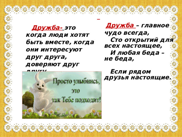   Дружба – главное чудо всегда,  Сто открытий для всех настоящее,  И любая беда – не беда,  Если рядом друзья настоящие.   Дружба-  это когда люди хотят быть вместе, когда они интересуют друг друга, доверяют друг другу. 