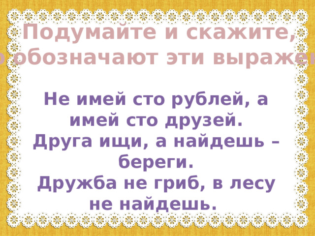 Подумайте и скажите, что обозначают эти выражения! Не имей сто рублей, а имей сто друзей.  Друга ищи, а найдешь – береги.  Дружба не гриб, в лесу не найдешь. 
