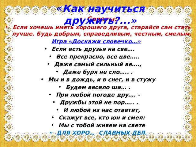 « Как научиться дружить?...»   Советы: Если хочешь иметь хорошего друга, старайся сам стать лучше. Будь добрым, справедливым, честным, смелым. Игра «Доскажи словечко…»  Если есть друзья на све…. Все прекрасно, все цве…..  Даже самый сильный ве…., Даже буря не сло….. . Мы и в дождь, и в снег, и в стужу Будем весело ша… . При любой погоде дру…. - Дружбы этой не пор….. . И любой из нас ответит, Скажут все, кто юн и смел: Мы с тобой живем на свете ДЛЯ ХОРО… СЛАВНЫХ ДЕЛ.   