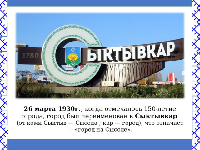 26 марта 1930г. , когда отмечалось 150-летие города, город был переименован в Сыктывкар  (от коми Сыктыв — Сысола ; кар — город), что означает — «город на Сысоле». 