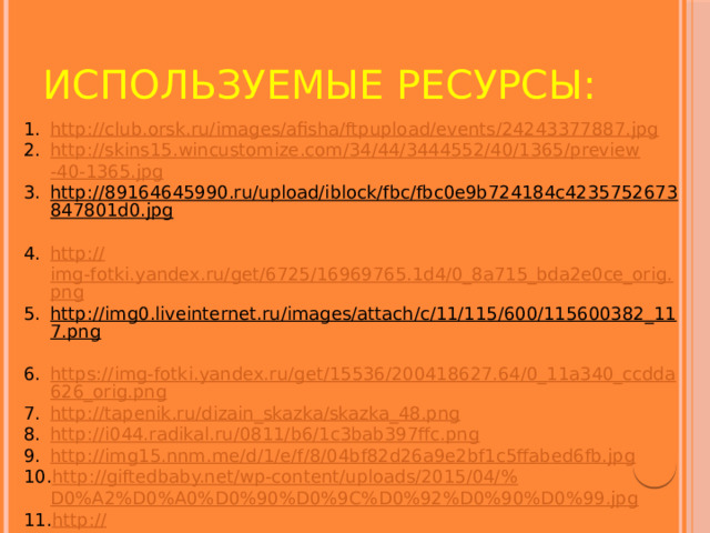 ИСПОЛЬЗУЕМЫЕ РЕСУРСЫ: http :// club.orsk.ru/images/afisha/ftpupload/events/24243377887.jpg http :// skins 15. wincustomize . com /34/44/3444552/40/1365/ preview -40-1365. jpg http://89164645990.ru/upload/iblock/fbc/fbc0e9b724184c4235752673847801d0.jpg  http:// img-fotki.yandex.ru/get/6725/16969765.1d4/0_8a715_bda2e0ce_orig.png http://img0.liveinternet.ru/images/attach/c/11/115/600/115600382_117.png  https://img-fotki.yandex.ru/get/15536/200418627.64/0_11a340_ccdda626_orig.png http :// tapenik.ru/dizain_skazka/skazka_48.png http :// i044.radikal.ru/0811/b6/1c3bab397ffc.png http://img15.nnm.me/d/1/e/f/8/04bf82d26a9e2bf1c5ffabed6fb.jpg http ://giftedbaby.net/wp-content/uploads/2015/04/% D0%A2%D0%A0%D0%90%D0%9C%D0%92%D0%90%D0%99.jpg http :// www.ranok.com.ua/images/objects_object/7/2/4/0/image/m15477r_m15478u_tramvai.jpg http :// dutsadok.com.ua/clipart/transport/0d43c83a3998.png 