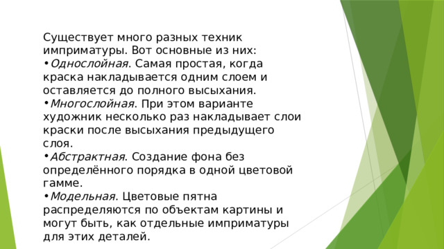 Существует много разных техник имприматуры. Вот основные из них: Однослойная . Самая простая, когда краска накладывается одним слоем и оставляется до полного высыхания. Многослойная . При этом варианте художник несколько раз накладывает слои краски после высыхания предыдущего слоя. Абстрактная . Создание фона без определённого порядка в одной цветовой гамме. Модельная . Цветовые пятна распределяются по объектам картины и могут быть, как отдельные имприматуры для этих деталей. 