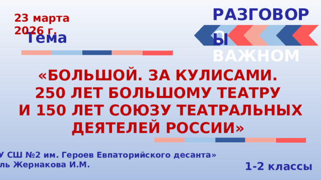 РАЗГОВОРЫ  23 марта 2026 г. О ВАЖНОМ Тема «БОЛЬШОЙ. ЗА КУЛИСАМИ. 250 ЛЕТ БОЛЬШОМУ ТЕАТРУ И 150 ЛЕТ СОЮЗУ ТЕАТРАЛЬНЫХ ДЕЯТЕЛЕЙ РОССИИ» «МБОУ СШ №2 им. Героев Евпаторийского десанта» Учитель Жернакова И.М. 1-2 классы 