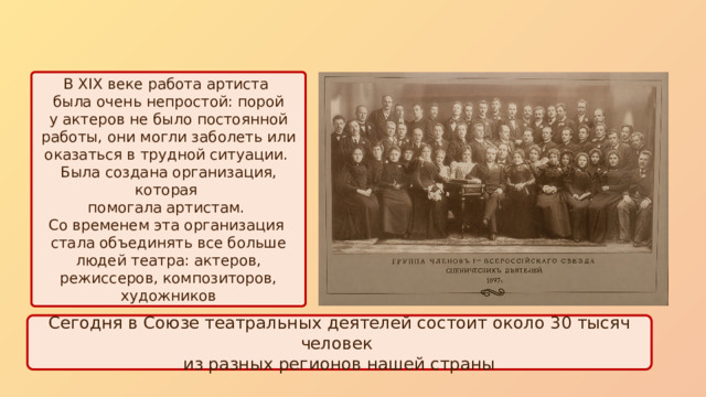 В XIX веке работа артиста была очень непростой: порой у актеров не было постоянной работы, они могли заболеть или оказаться в трудной ситуации. Была создана организация, которая помогала артистам. Со временем эта организация стала объединять все больше людей театра: актеров, режиссеров, композиторов, художников Сегодня в Союзе театральных деятелей состоит около 30 тысяч человек из разных регионов нашей страны 