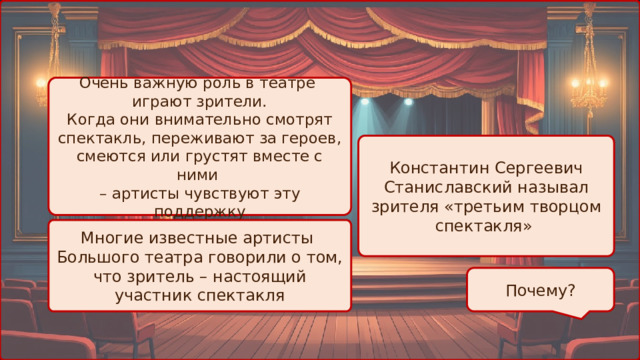 Очень важную роль в театре играют зрители. Когда они внимательно смотрят спектакль, переживают за героев, смеются или грустят вместе с ними – артисты чувствуют эту поддержку Константин Сергеевич Станиславский называл зрителя «третьим творцом спектакля» Многие известные артисты Большого театра говорили о том, что зритель – настоящий участник спектакля Почему? 