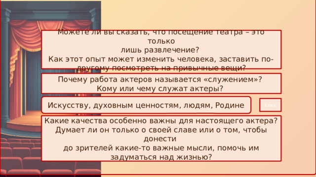 Можете ли вы сказать, что посещение театра – это только лишь развлечение? Как этот опыт может изменить человека, заставить по-другому посмотреть на привычные вещи? Почему работа актеров называется «служением»? Кому или чему служат актеры? Искусству, духовным ценностям, людям, Родине клик Какие качества особенно важны для настоящего актера? Думает ли он только о своей славе или о том, чтобы донести до зрителей какие-то важные мысли, помочь им задуматься над жизнью? 