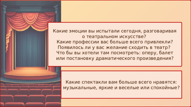 Какие эмоции вы испытали сегодня, разговаривая о театральном искусстве? Какие профессии вас больше всего привлекли? Появилось ли у вас желание сходить в театр? Что бы вы хотели там посмотреть: оперу, балет или постановку драматического произведения? Какие спектакли вам больше всего нравятся: музыкальные, яркие и веселые или спокойные? 