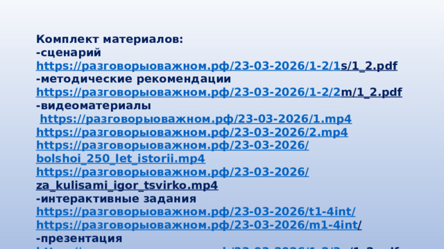 Комплект материалов: -сценарий https:// разговорыоважном.рф /23-03-2026/1-2/1 s/1_2.pdf  -методические рекомендации https:// разговорыоважном.рф /23-03-2026/1-2/2 m/1_2.pdf  -видеоматериалы  https:// разговорыоважном.рф /23-03-2026/1. mp4 https:// разговорыоважном.рф /23-03-2026/2. mp4 https:// разговорыоважном.рф /23-03-2026/ bolshoi_250_let_istorii.mp4 https:// разговорыоважном.рф /23-03-2026/ za_kulisami_igor_tsvirko.mp4  -интерактивные задания https:// разговорыоважном.рф /23-03-2026/ t1-4int / https:// разговорыоважном.рф /23-03-2026/ m1-4int /  -презентация https:// разговорыоважном.рф /23-03-2026/1-2/3 p/1_2.pdf  