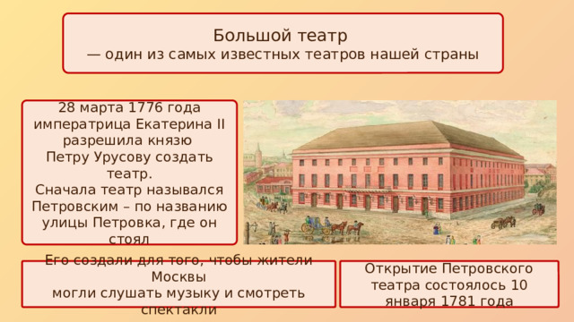 Большой театр — один из самых известных театров нашей страны 28 марта 1776 года императрица Екатерина II разрешила князю Петру Урусову создать театр. Сначала театр назывался Петровским – по названию улицы Петровка, где он стоял Его создали для того, чтобы жители Москвы Открытие Петровского театра состоялось 10 января 1781 года могли слушать музыку и смотреть спектакли 
