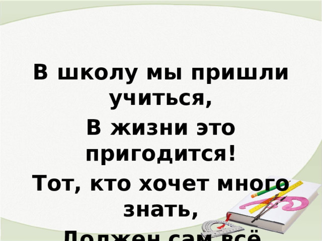 В школу мы пришли учиться, В жизни это пригодится! Тот, кто хочет много знать, Должен сам всё постигать! 