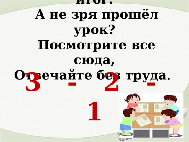  Подведём сейчас ит ог:   А не зря прошёл урок?   Посмотрите все сюда,  Отвечайте без труда .   3 - 2 - 1 
