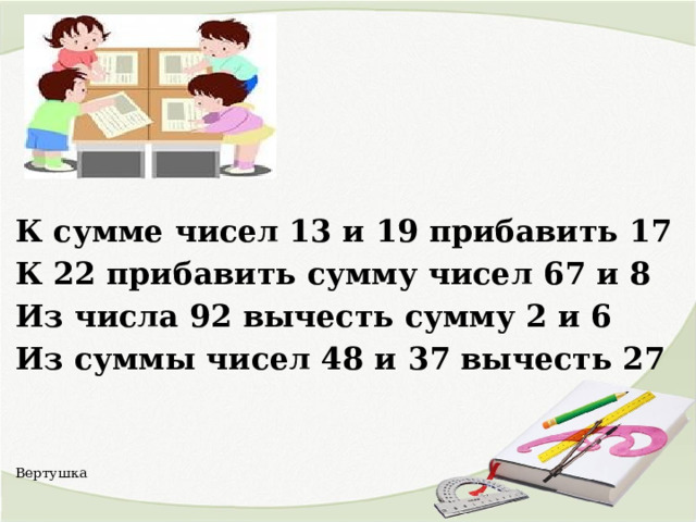   К сумме чисел 13 и 19 прибавить 17 К 22 прибавить сумму чисел 67 и 8 Из числа 92 вычесть сумму 2 и 6 Из суммы чисел 48 и 37 вычесть 27   Вертушка   
