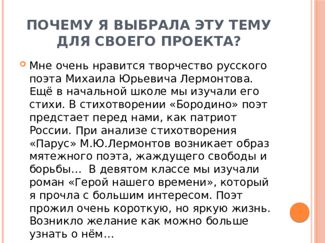 Почему я выбрала эту тему для своего проекта? Мне очень нравится творчество русского поэта Михаила Юрьевича Лермонтова. Ещё в начальной школе мы изучали его стихи. В стихотворении «Бородино» поэт предстает перед нами, как патриот России. При анализе стихотворения «Парус» М.Ю.Лермонтов возникает образ мятежного поэта, жаждущего свободы и борьбы… В девятом классе мы изучали роман «Герой нашего времени», который я прочла с большим интересом. Поэт прожил очень короткую, но яркую жизнь. Возникло желание как можно больше узнать о нём… 