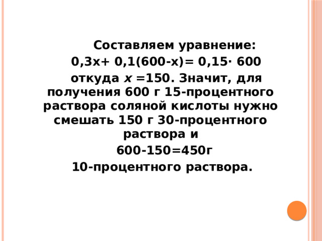    Составляем уравнение:  0,3x+ 0,1(600-x)= 0,15⋅ 600  откуда x =150. Значит, для получения 600 г 15-процентного раствора соляной кислоты нужно смешать 150 г 30-процентного раствора и  600-150=450г  10-процентного раствора. 