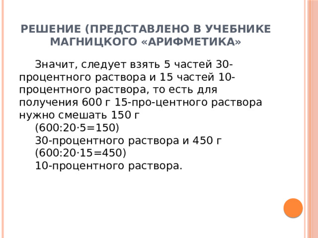 Решение (представлено в учебнике Магницкого «Арифметика» Значит, следует взять 5 частей 30-процентного раствора и 15 частей 10-процентного раствора, то есть для получения 600 г 15-про-центного раствора нужно смешать 150 г (600:20⋅5=150) 30-процентного раствора и 450 г (600:20⋅15=450) 10-процентного раствора. 