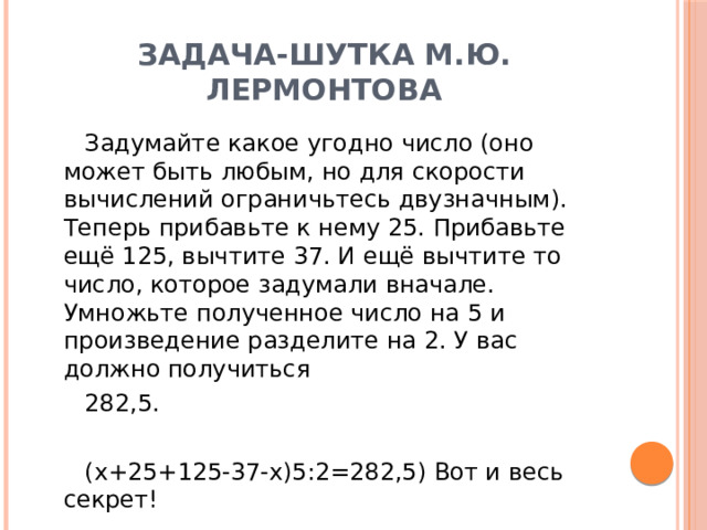 Задача-шутка М.Ю. Лермонтова Задумайте какое угодно число (оно может быть любым, но для скорости вычислений ограничьтесь двузначным). Теперь прибавьте к нему 25. Прибавьте ещё 125, вычтите 37. И ещё вычтите то число, которое задумали вначале. Умножьте полученное число на 5 и произведение разделите на 2. У вас должно получиться 282,5. (x+25+125-37-x)5:2=282,5) Вот и весь секрет! 
