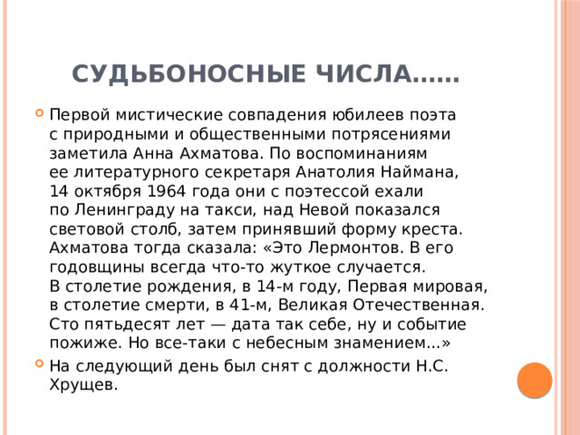 Судьбоносные числа…… Первой мистические совпадения юбилеев поэта с природными и общественными потрясениями заметила Анна Ахматова. По воспоминаниям ее литературного секретаря Анатолия Наймана, 14 октября 1964 года они с поэтессой ехали по Ленинграду на такси, над Невой показался световой столб, затем принявший форму креста. Ахматова тогда сказала: «Это Лермонтов. В его годовщины всегда что-то жуткое случается. В столетие рождения, в 14-м году, Первая мировая, в столетие смерти, в 41-м, Великая Отечественная. Сто пятьдесят лет — дата так себе, ну и событие пожиже. Но все-таки с небесным знамением...» На следующий день был снят с должности Н.С. Хрущев. 