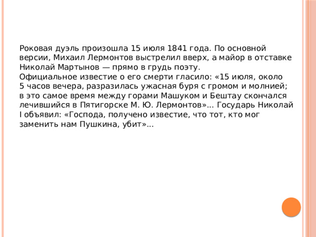 Роковая дуэль произошла 15 июля 1841 года. По основной версии, Михаил Лермонтов выстрелил вверх, а майор в отставке Николай Мартынов — прямо в грудь поэту. Официальное известие о его смерти гласило: «15 июля, около 5 часов вечера, разразилась ужасная буря с громом и молнией; в это самое время между горами Машуком и Бештау скончался лечившийся в Пятигорске М. Ю. Лермонтов»... Государь Николай I объявил: «Господа, получено известие, что тот, кто мог заменить нам Пушкина, убит»... 
