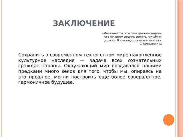 Заключение   «Мне кажется, что поэт должен видеть,                                         что не видят другие, видеть «глубже»                                         других. И это же должен математик».                                                               С. Ковалевская   Сохранить в современном техногенном мире накопленное культурное наследие — задача всех сознательных граждан страны. Окружающий мир создавался нашими предками много веков для того, чтобы мы, опираясь на это прошлое, могли построить ещё более совершенное, гармоничное будущее. 