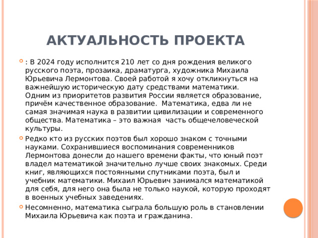 Актуальность проекта : В 2024 году исполнится 210 лет со дня рождения великого русского поэта, прозаика, драматурга, художника Михаила Юрьевича Лермонтова. Своей работой я хочу откликнуться на важнейшую историческую дату средствами математики. Одним из приоритетов развития России является образование, причём качественное образование. Математика, едва ли не самая значимая наука в развитии цивилизации и современного общества. Математика – это важная часть общечеловеческой культуры. Редко кто из русских поэтов был хорошо знаком с точными науками. Сохранившиеся воспоминания современников Лермонтова донесли до нашего времени факты, что юный поэт владел математикой значительно лучше своих знакомых. Среди книг, являющихся постоянными спутниками поэта, был и учебник математики. Михаил Юрьевич занимался математикой для себя, для него она была не только наукой, которую проходят в военных учебных заведениях. Несомненно, математика сыграла большую роль в становлении Михаила Юрьевича как поэта и гражданина. 