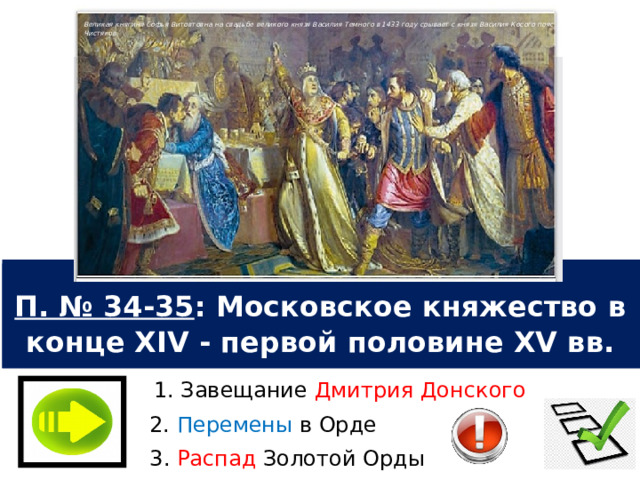 Великая княгиня Софья Витовтовна на свадьбе великого князя Василия Темного в 1433 году срывает с князя Василия Косого пояс. П. Чистяков. П. № 34-35 : Московское княжество в конце XIV - первой половине XV вв. 1. Завещание Дмитрия Донского 2. Перемены в Орде 3. Распад Золотой Орды 